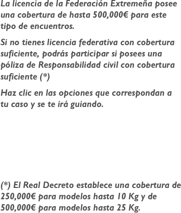 

La licencia de la Federación Extremeña posee una cobertura de hasta 500,000€ para este tipo de encuentros.
Si no tienes licencia federativa con cobertura suficiente, podrás participar si posees una póliza de Responsabilidad civil con cobertura suficiente (*)
Haz clic en las opciones que correspondan a tu caso y se te irá guiando.




(*) El Real Decreto establece una cobertura de 250,000€ para modelos hasta 10 Kg y de 500,000€ para modelos hasta 25 Kg.

